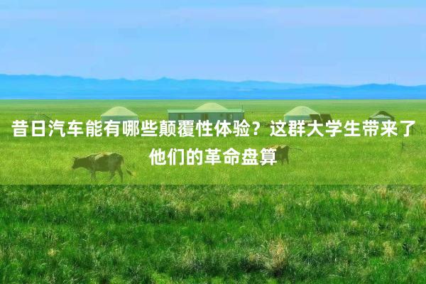 昔日汽车能有哪些颠覆性体验？这群大学生带来了他们的革命盘算