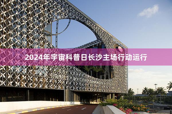 2024年宇宙科普日长沙主场行动运行