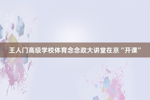 王人门高级学校体育念念政大讲堂在京“开课”