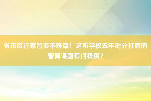 省市区行家皆聚不雅摩！这所学校五年时分打磨的智育课题有何极度？