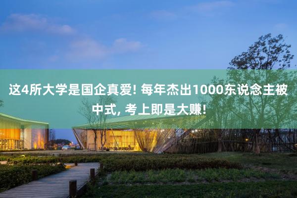 这4所大学是国企真爱! 每年杰出1000东说念主被中式, 考上即是大赚!