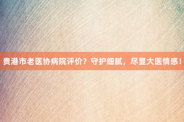 贵港市老医协病院评价？守护细腻，尽显大医情感！