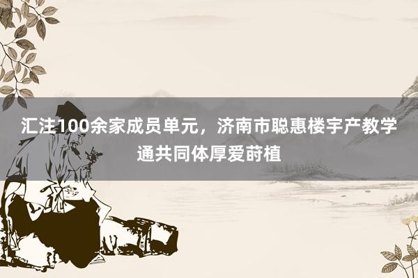 汇注100余家成员单元，济南市聪惠楼宇产教学通共同体厚爱莳植
