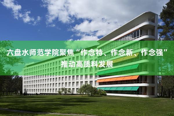 六盘水师范学院聚焦“作念特、作念新、作念强”推动高质料发展