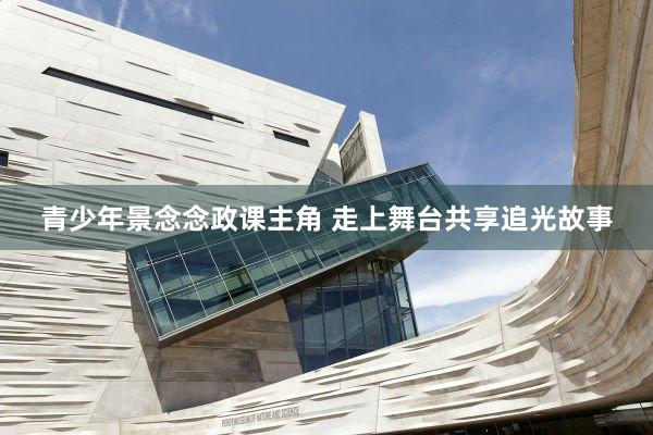 青少年景念念政课主角 走上舞台共享追光故事