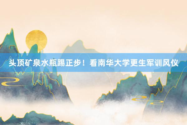 头顶矿泉水瓶踢正步！看南华大学更生军训风仪