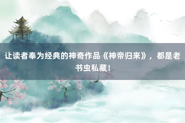 让读者奉为经典的神奇作品《神帝归来》，都是老书虫私藏！