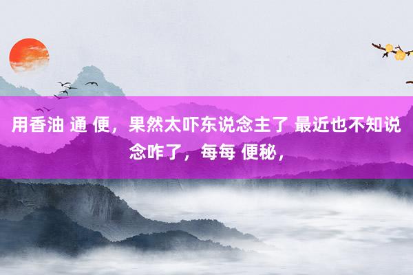 用香油 通 便，果然太吓东说念主了 最近也不知说念咋了，每每 便秘，