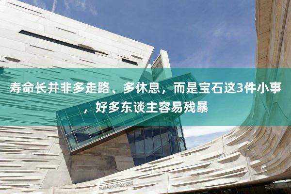 寿命长并非多走路、多休息，而是宝石这3件小事，好多东谈主容易残暴