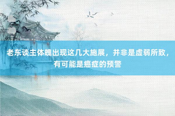 老东谈主体魄出现这几大施展，并非是虚弱所致，有可能是癌症的预警