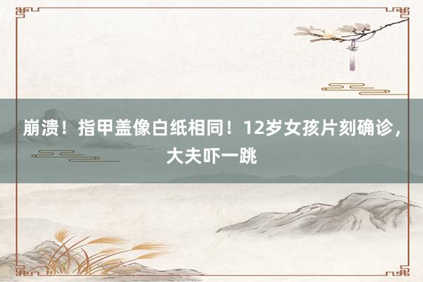 崩溃！指甲盖像白纸相同！12岁女孩片刻确诊，大夫吓一跳