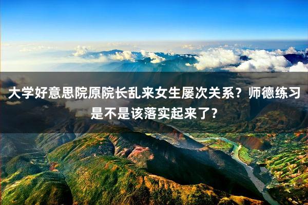大学好意思院原院长乱来女生屡次关系？师德练习是不是该落实起来了？
