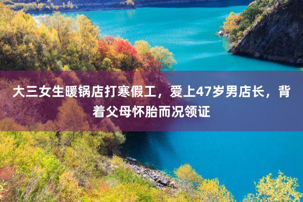 大三女生暖锅店打寒假工，爱上47岁男店长，背着父母怀胎而况领证