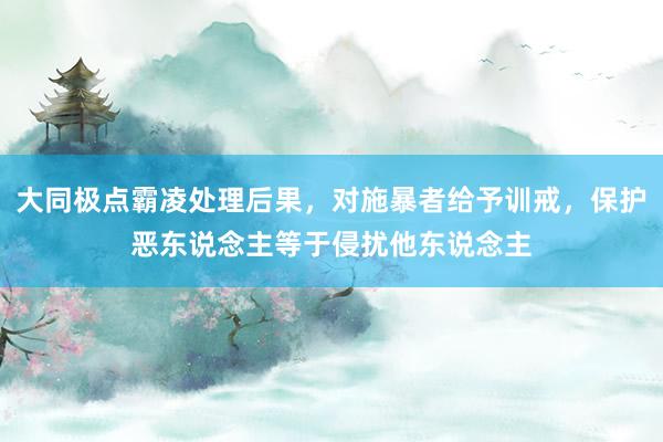 大同极点霸凌处理后果，对施暴者给予训戒，保护恶东说念主等于侵扰他东说念主