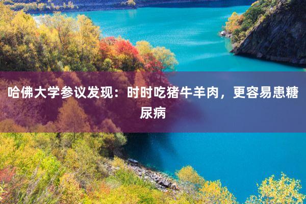 哈佛大学参议发现：时时吃猪牛羊肉，更容易患糖尿病