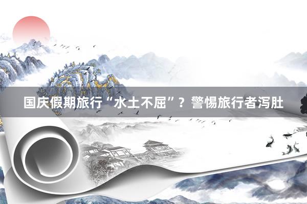 国庆假期旅行“水土不屈”？警惕旅行者泻肚