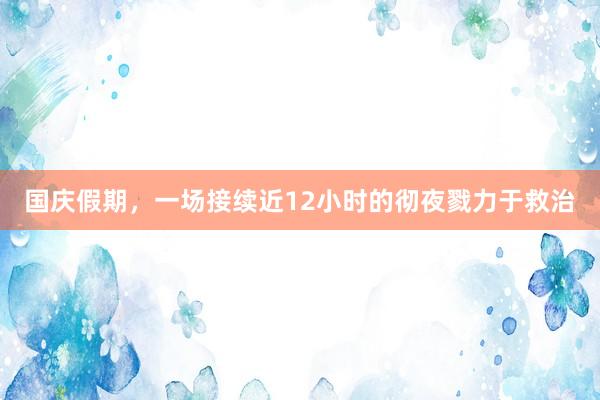 国庆假期，一场接续近12小时的彻夜戮力于救治