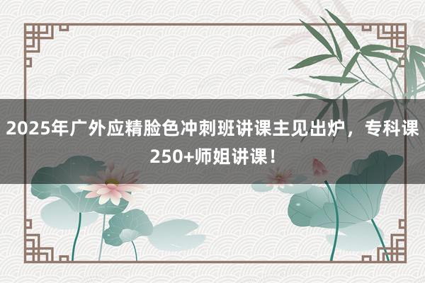 2025年广外应精脸色冲刺班讲课主见出炉，专科课250+师姐讲课！