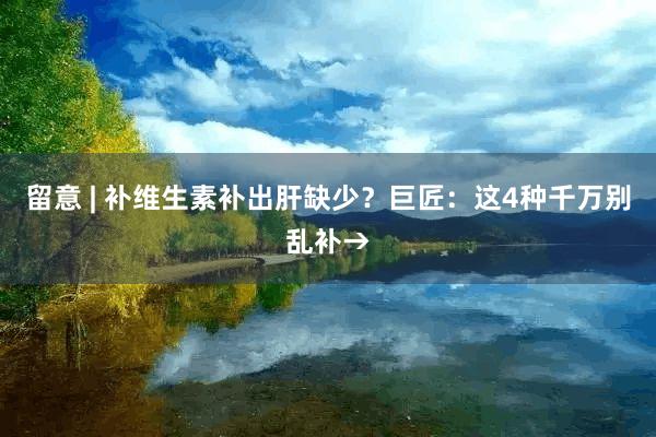 留意 | 补维生素补出肝缺少？巨匠：这4种千万别乱补→