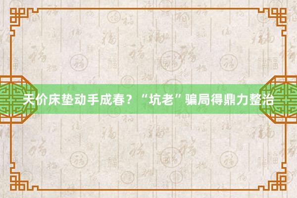 天价床垫动手成春？“坑老”骗局得鼎力整治