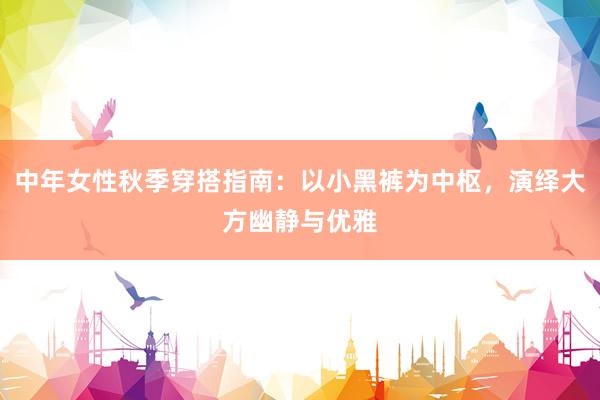 中年女性秋季穿搭指南：以小黑裤为中枢，演绎大方幽静与优雅