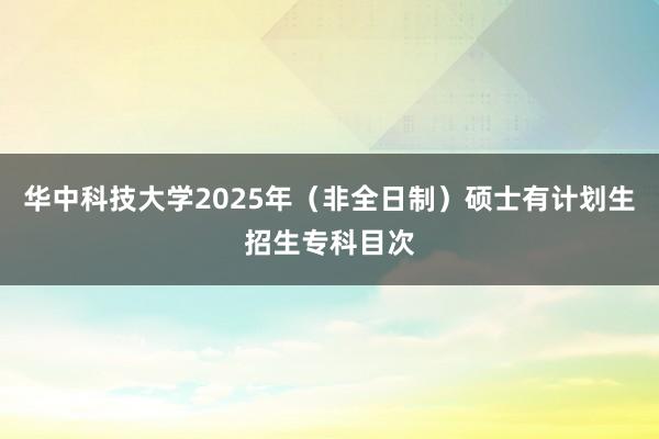 华中科技大学2025年（非全日制）硕士有计划生招生专科目次