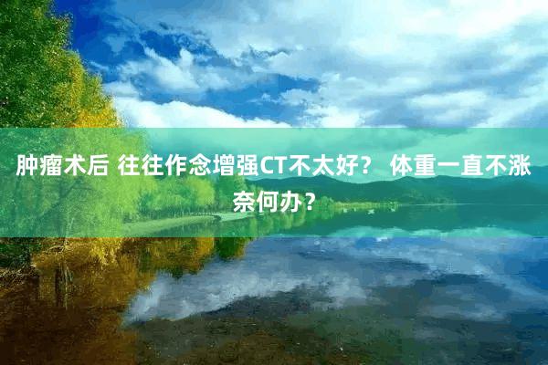 肿瘤术后 往往作念增强CT不太好？ 体重一直不涨奈何办？
