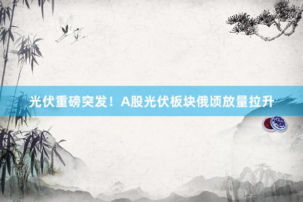 光伏重磅突发！A股光伏板块俄顷放量拉升