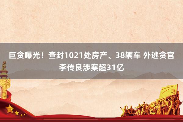 巨贪曝光！查封1021处房产、38辆车 外逃贪官李传良涉案超31亿