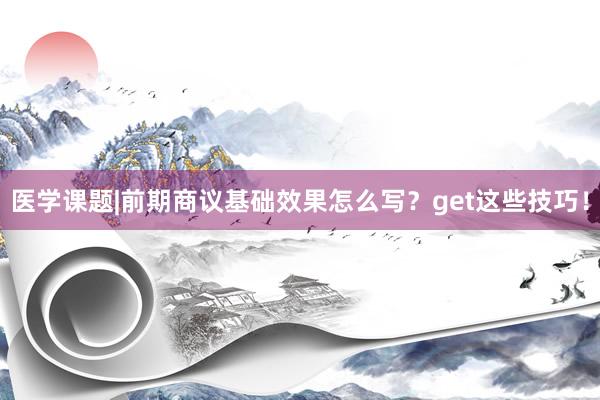 医学课题|前期商议基础效果怎么写？get这些技巧！