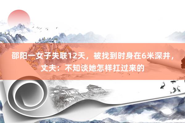 邵阳一女子失联12天，被找到时身在6米深井，丈夫：不知谈她怎样扛过来的