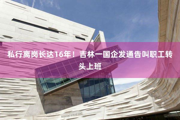 私行离岗长达16年！吉林一国企发通告叫职工转头上班