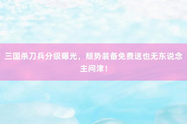 三国杀刀兵分级曝光，颓势装备免费送也无东说念主问津！