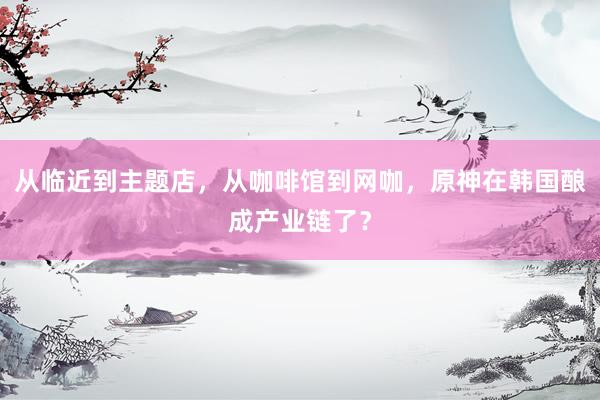 从临近到主题店，从咖啡馆到网咖，原神在韩国酿成产业链了？