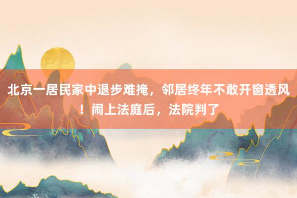 北京一居民家中退步难掩，邻居终年不敢开窗透风！闹上法庭后，法院判了