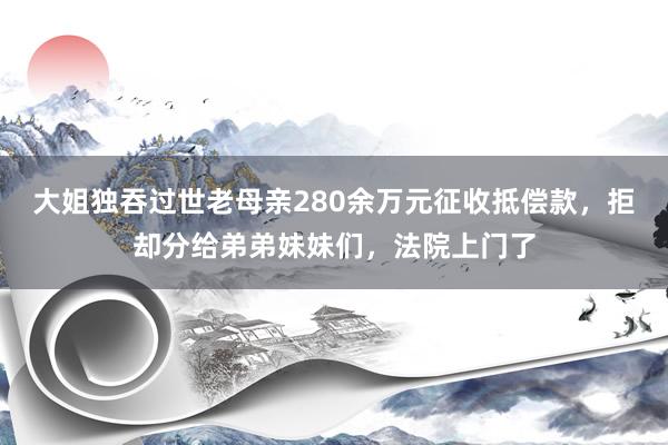 大姐独吞过世老母亲280余万元征收抵偿款，拒却分给弟弟妹妹们，法院上门了