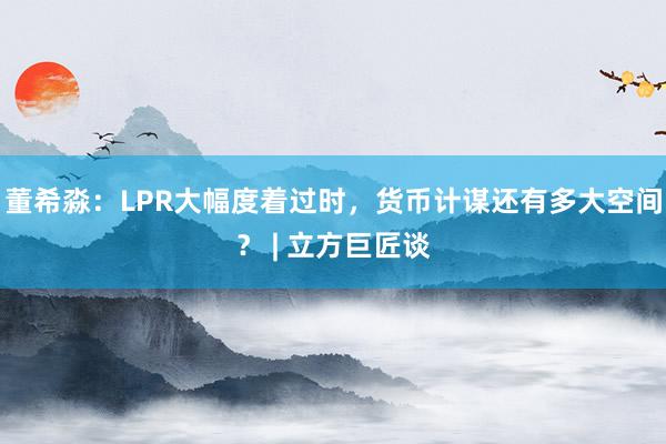 董希淼：LPR大幅度着过时，货币计谋还有多大空间？ | 立方巨匠谈