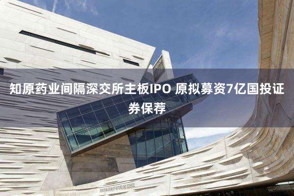 知原药业间隔深交所主板IPO 原拟募资7亿国投证券保荐