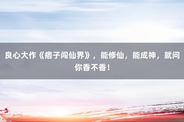 良心大作《痞子闯仙界》，能修仙，能成神，就问你香不香！
