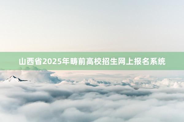 山西省2025年畴前高校招生网上报名系统