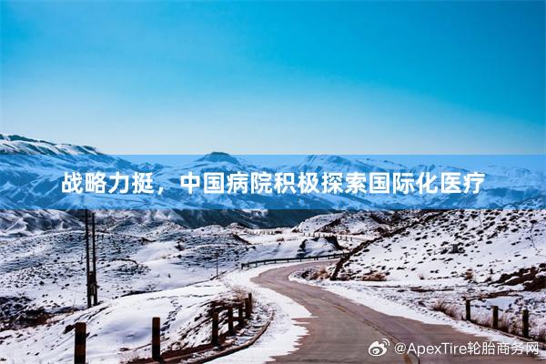 战略力挺，中国病院积极探索国际化医疗