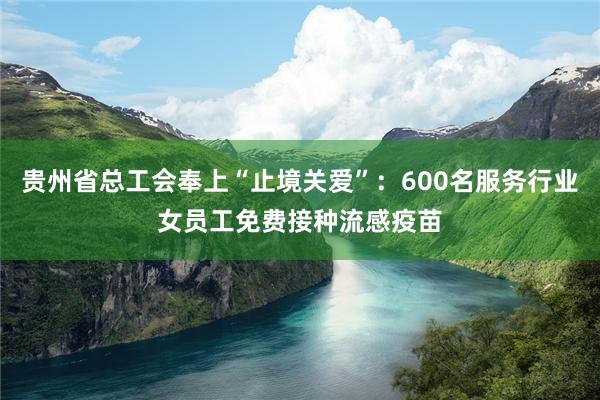贵州省总工会奉上“止境关爱”：600名服务行业女员工免费接种流感疫苗
