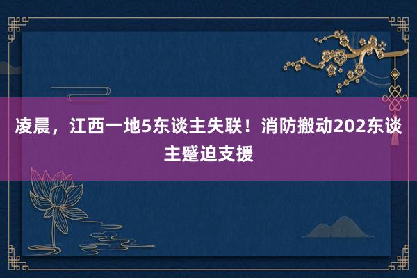 凌晨，江西一地5东谈主失联！消防搬动202东谈主蹙迫支援