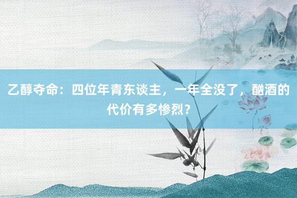 乙醇夺命：四位年青东谈主，一年全没了，酗酒的代价有多惨烈？