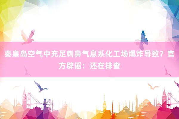 秦皇岛空气中充足刺鼻气息系化工场爆炸导致？官方辟谣：还在排查