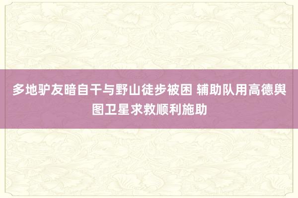 多地驴友暗自干与野山徒步被困 辅助队用高德舆图卫星求救顺利施助