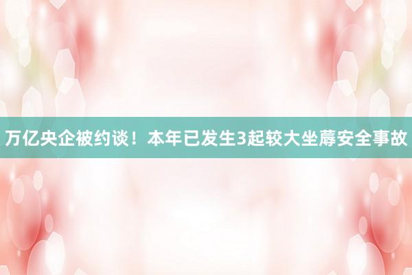 万亿央企被约谈！本年已发生3起较大坐蓐安全事故