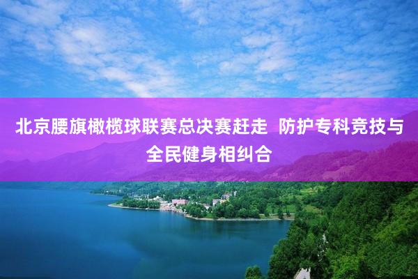 北京腰旗橄榄球联赛总决赛赶走  防护专科竞技与全民健身相纠合