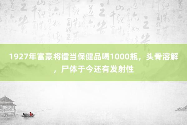 1927年富豪将镭当保健品喝1000瓶，头骨溶解，尸体于今还有发射性