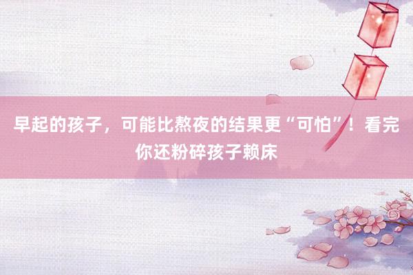 早起的孩子，可能比熬夜的结果更“可怕”！看完你还粉碎孩子赖床